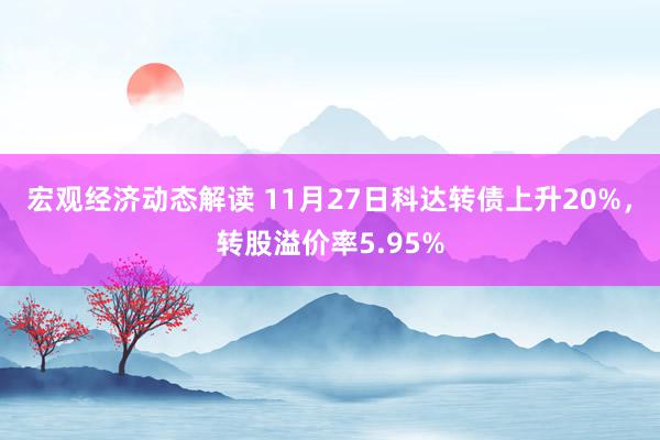 宏观经济动态解读 11月27日科达转债上升20%，转股溢价率5.95%