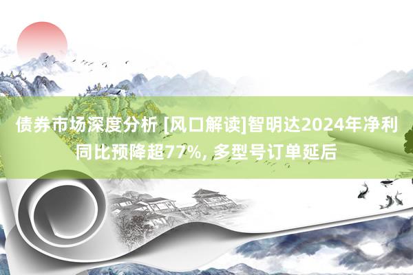 债券市场深度分析 [风口解读]智明达2024年净利同比预降超77%, 多型号订单延后