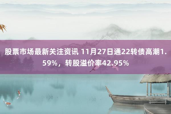 股票市场最新关注资讯 11月27日通22转债高潮1.59%，转股溢价率42.95%