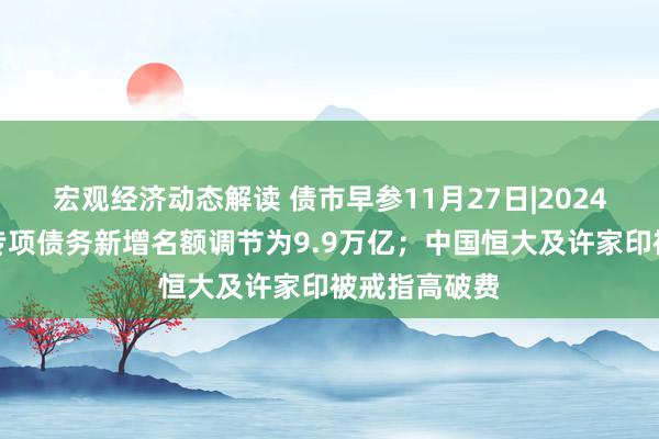 宏观经济动态解读 债市早参11月27日|2024年场合政府专项债务新增名额调节为9.9万亿；中国恒大及许家印被戒指高破费