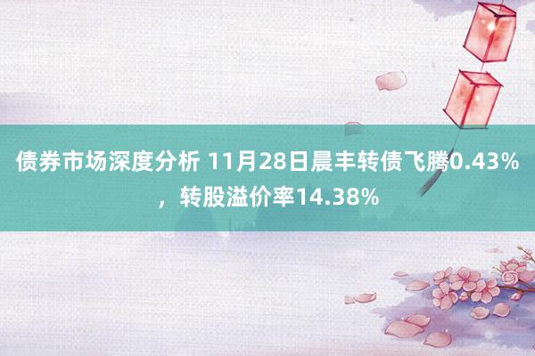 债券市场深度分析 11月28日晨丰转债飞腾0.43%，转股溢价率14.38%