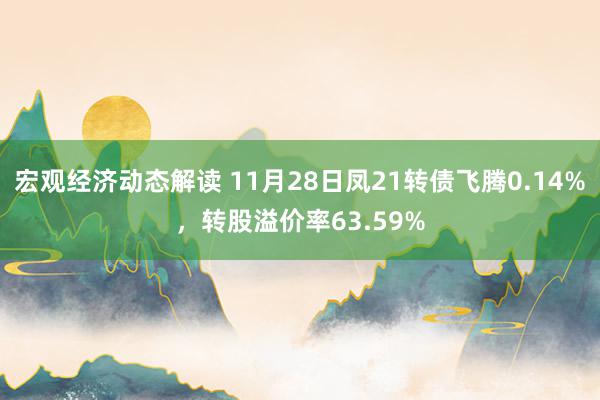 宏观经济动态解读 11月28日凤21转债飞腾0.14%，转股溢价率63.59%