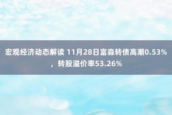 宏观经济动态解读 11月28日富淼转债高潮0.53%，转股溢价率53.26%