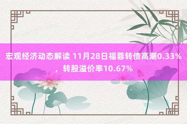 宏观经济动态解读 11月28日福蓉转债高潮0.33%，转股溢价率10.67%