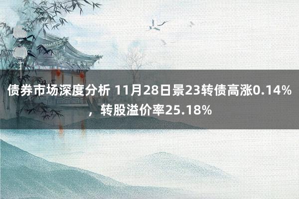 债券市场深度分析 11月28日景23转债高涨0.14%，转股溢价率25.18%