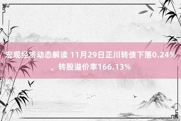 宏观经济动态解读 11月29日正川转债下落0.24%，转股溢价率166.13%