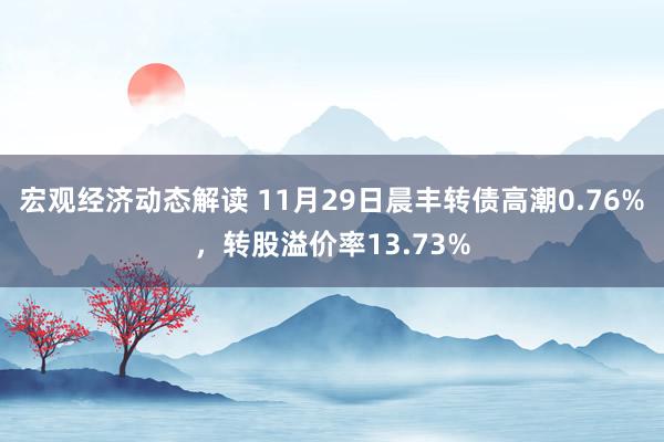 宏观经济动态解读 11月29日晨丰转债高潮0.76%，转股溢价率13.73%