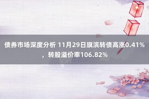 债券市场深度分析 11月29日旗滨转债高涨0.41%，转股溢价率106.82%