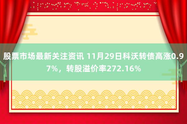 股票市场最新关注资讯 11月29日科沃转债高涨0.97%，转股溢价率272.16%