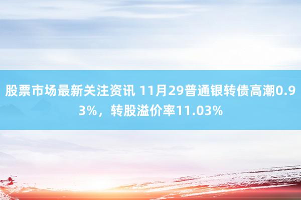 股票市场最新关注资讯 11月29普通银转债高潮0.93%，转股溢价率11.03%