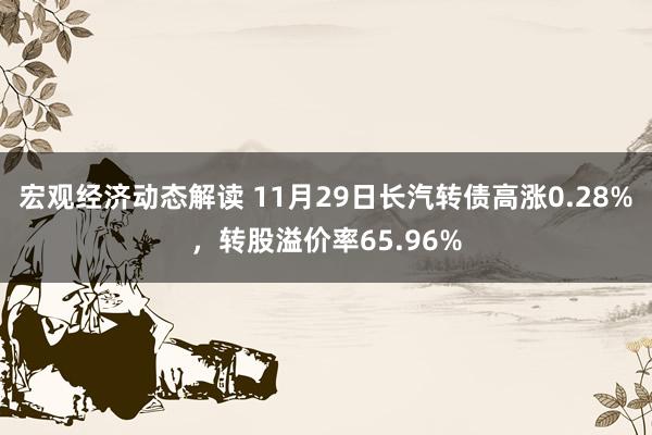 宏观经济动态解读 11月29日长汽转债高涨0.28%，转股溢价率65.96%