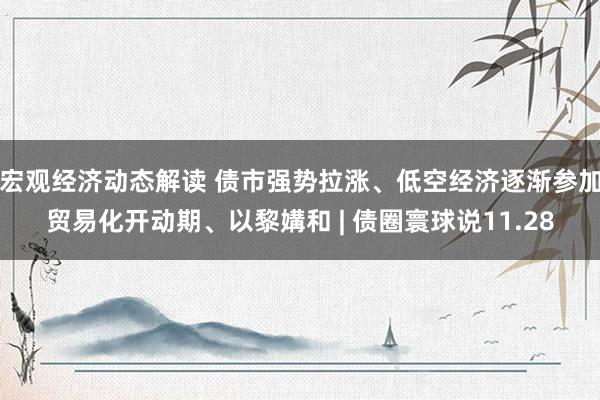 宏观经济动态解读 债市强势拉涨、低空经济逐渐参加贸易化开动期、以黎媾和 | 债圈寰球说11.28