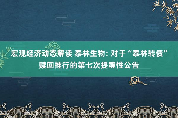 宏观经济动态解读 泰林生物: 对于“泰林转债”赎回推行的第七次提醒性公告