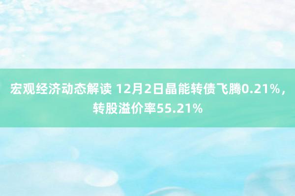 宏观经济动态解读 12月2日晶能转债飞腾0.21%，转股溢价率55.21%