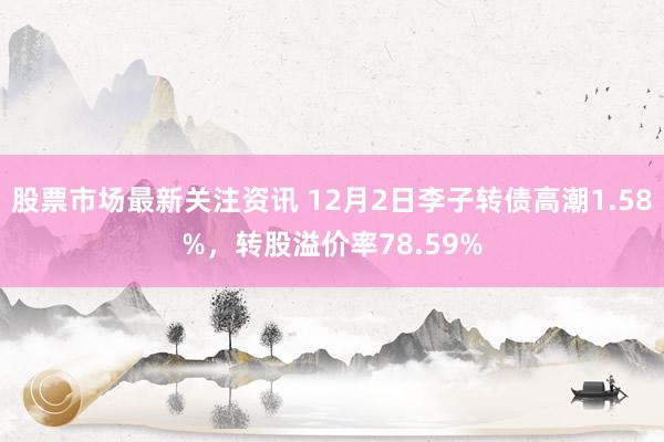 股票市场最新关注资讯 12月2日李子转债高潮1.58%，转股溢价率78.59%