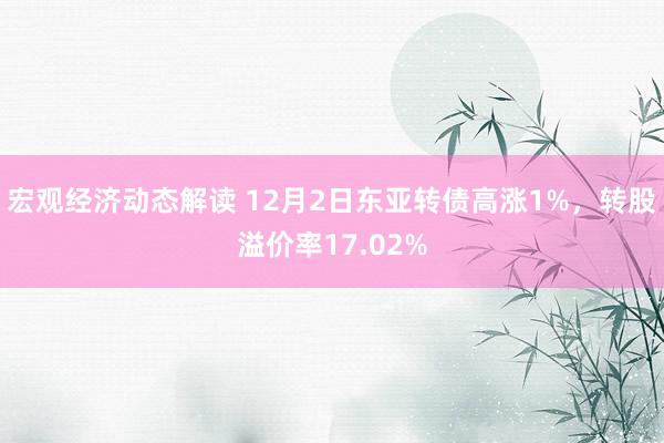 宏观经济动态解读 12月2日东亚转债高涨1%，转股溢价率17.02%