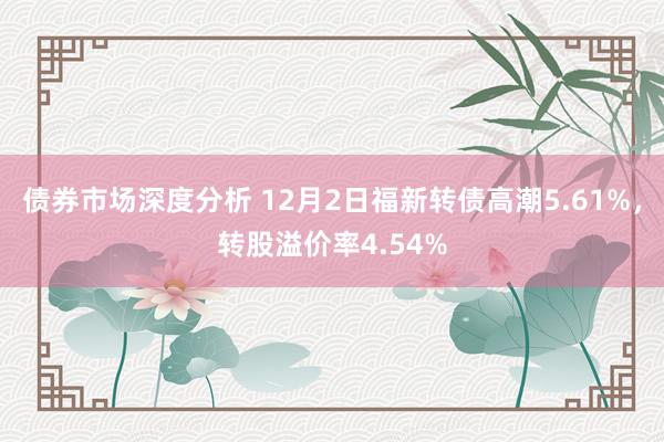 债券市场深度分析 12月2日福新转债高潮5.61%，转股溢价率4.54%