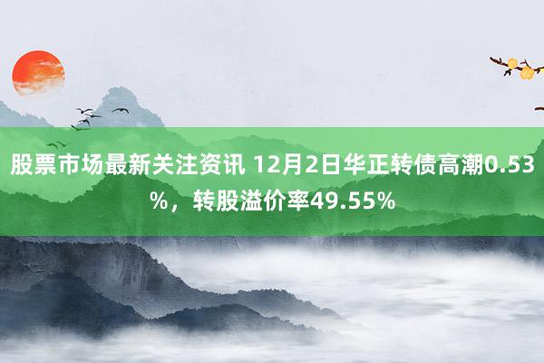 股票市场最新关注资讯 12月2日华正转债高潮0.53%，转股溢价率49.55%