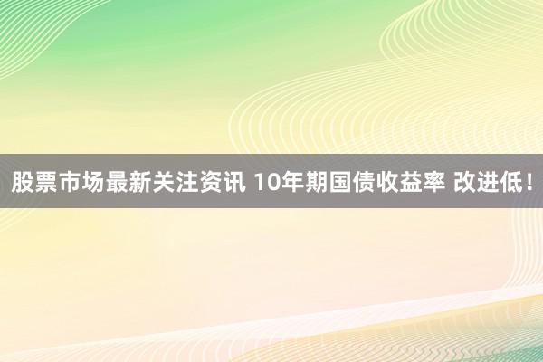 股票市场最新关注资讯 10年期国债收益率 改进低！