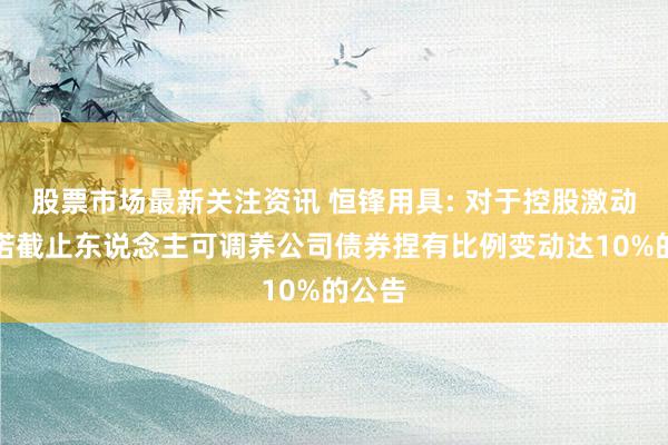 股票市场最新关注资讯 恒锋用具: 对于控股激动及践诺截止东说念主可调养公司债券捏有比例变动达10%的公告