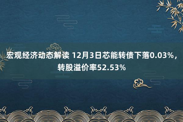 宏观经济动态解读 12月3日芯能转债下落0.03%，转股溢价率52.53%