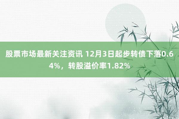 股票市场最新关注资讯 12月3日起步转债下落0.64%，转股溢价率1.82%