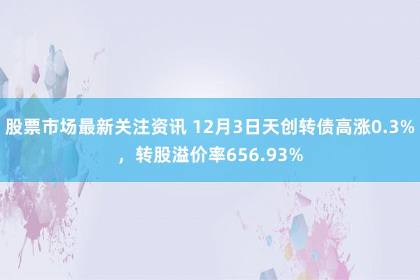 股票市场最新关注资讯 12月3日天创转债高涨0.3%，转股溢价率656.93%