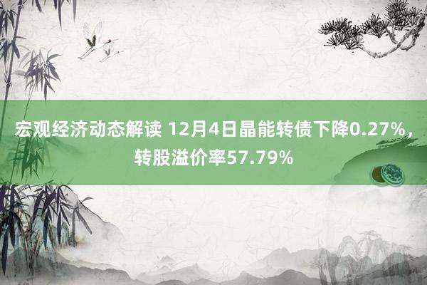 宏观经济动态解读 12月4日晶能转债下降0.27%，转股溢价率57.79%