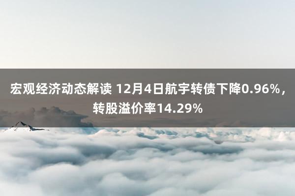 宏观经济动态解读 12月4日航宇转债下降0.96%，转股溢价率14.29%