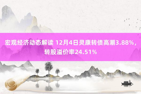 宏观经济动态解读 12月4日灵康转债高潮3.88%，转股溢价率24.51%