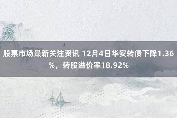 股票市场最新关注资讯 12月4日华安转债下降1.36%，转股溢价率18.92%