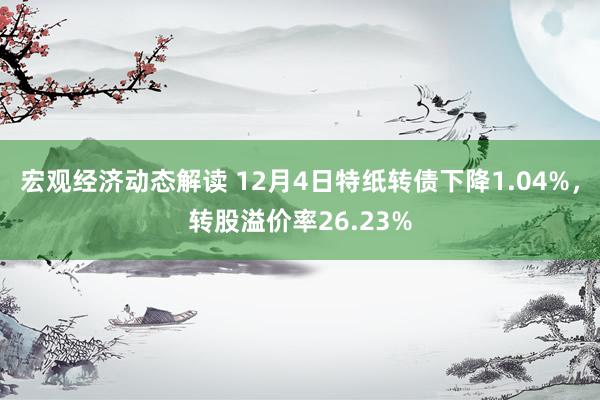 宏观经济动态解读 12月4日特纸转债下降1.04%，转股溢价率26.23%