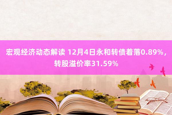 宏观经济动态解读 12月4日永和转债着落0.89%，转股溢价率31.59%