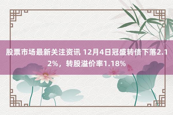 股票市场最新关注资讯 12月4日冠盛转债下落2.12%，转股溢价率1.18%