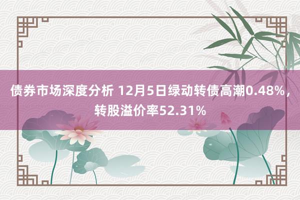 债券市场深度分析 12月5日绿动转债高潮0.48%，转股溢价率52.31%