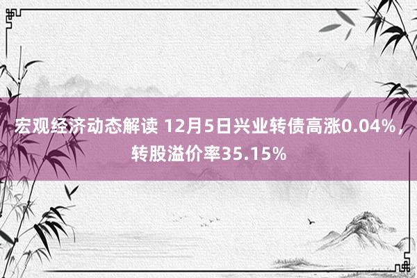 宏观经济动态解读 12月5日兴业转债高涨0.04%，转股溢价率35.15%