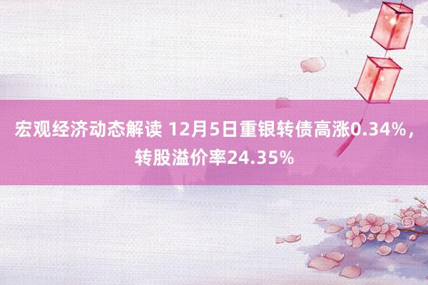 宏观经济动态解读 12月5日重银转债高涨0.34%，转股溢价率24.35%