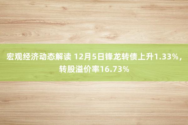 宏观经济动态解读 12月5日锋龙转债上升1.33%，转股溢价率16.73%