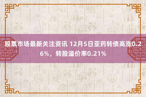 股票市场最新关注资讯 12月5日亚药转债高涨0.26%，转股溢价率0.21%