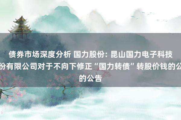 债券市场深度分析 国力股份: 昆山国力电子科技股份有限公司对于不向下修正“国力转债”转股价钱的公告