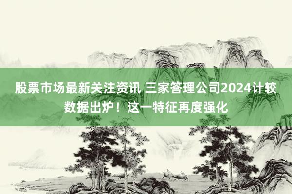 股票市场最新关注资讯 三家答理公司2024计较数据出炉！这一特征再度强化