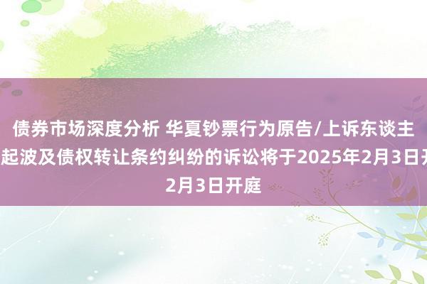 债券市场深度分析 华夏钞票行为原告/上诉东谈主的1起波及债权转让条约纠纷的诉讼将于2025年2月3日开庭