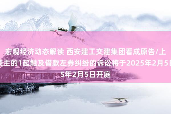 宏观经济动态解读 西安建工交建集团看成原告/上诉东谈主的1起触及借款左券纠纷的诉讼将于2025年2月5日开庭