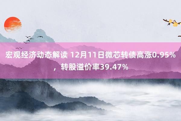 宏观经济动态解读 12月11日微芯转债高涨0.95%，转股溢价率39.47%