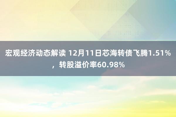 宏观经济动态解读 12月11日芯海转债飞腾1.51%，转股溢价率60.98%