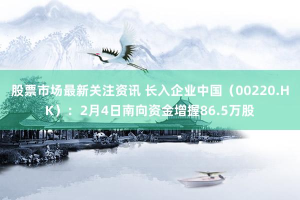 股票市场最新关注资讯 长入企业中国（00220.HK）：2月4日南向资金增握86.5万股