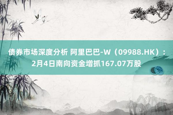 债券市场深度分析 阿里巴巴-W（09988.HK）：2月4日南向资金增抓167.07万股