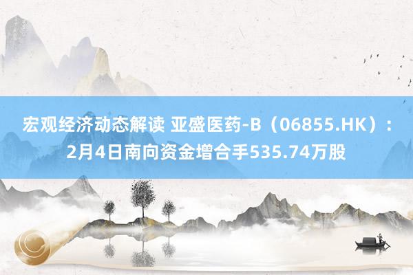 宏观经济动态解读 亚盛医药-B（06855.HK）：2月4日南向资金增合手535.74万股