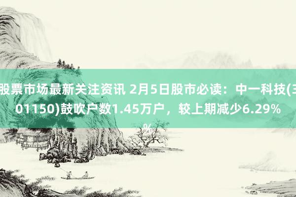 股票市场最新关注资讯 2月5日股市必读：中一科技(301150)鼓吹户数1.45万户，较上期减少6.29%