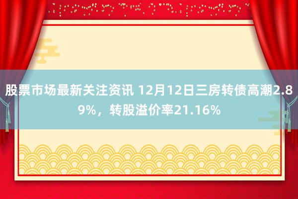 股票市场最新关注资讯 12月12日三房转债高潮2.89%，转股溢价率21.16%